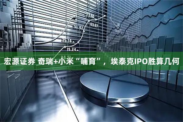 宏源证券 奇瑞+小米“哺育”，埃泰克IPO胜算几何
