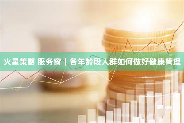 火星策略 服务窗｜各年龄段人群如何做好健康管理