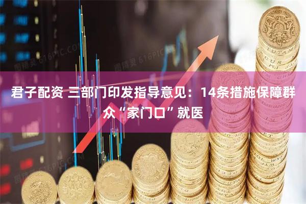 君子配资 三部门印发指导意见：14条措施保障群众“家门口”就医
