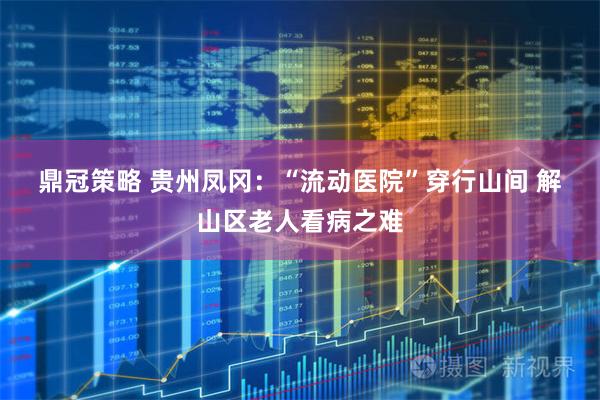 鼎冠策略 贵州凤冈：“流动医院”穿行山间 解山区老人看病之难
