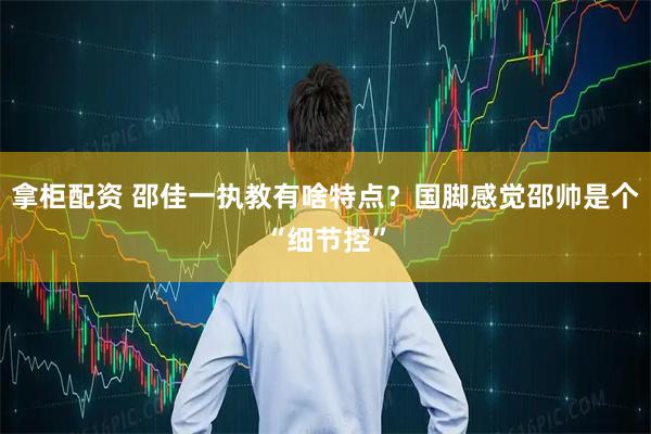 拿柜配资 邵佳一执教有啥特点？国脚感觉邵帅是个“细节控”