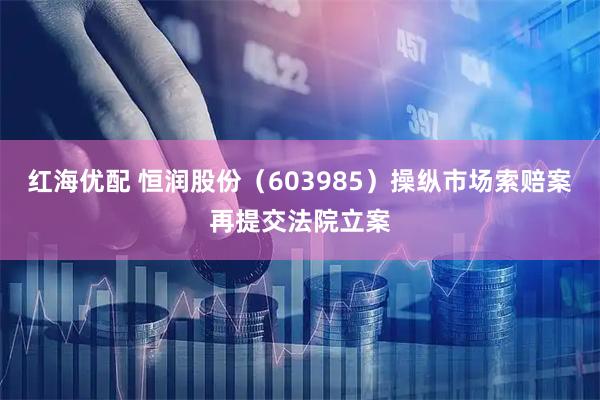 红海优配 恒润股份（603985）操纵市场索赔案再提交法院立案