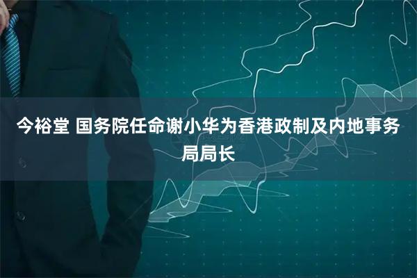 今裕堂 国务院任命谢小华为香港政制及内地事务局局长