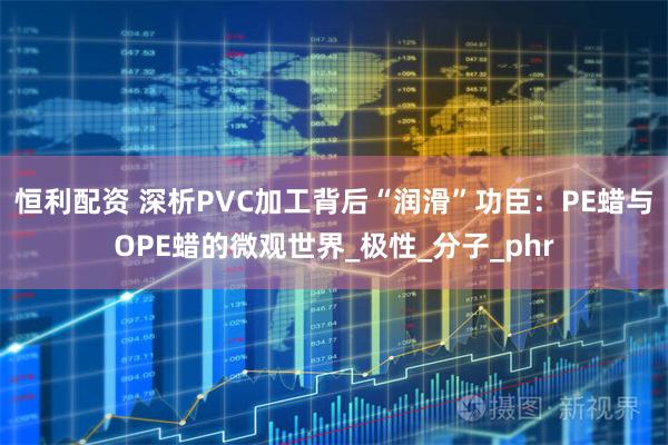 恒利配资 深析PVC加工背后“润滑”功臣：PE蜡与OPE蜡的微观世界_极性_分子_phr