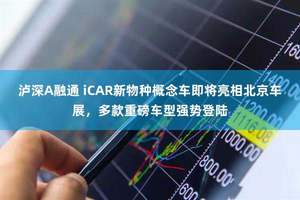 泸深A融通 iCAR新物种概念车即将亮相北京车展，多款重磅车型强势登陆