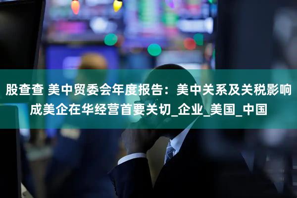股查查 美中贸委会年度报告：美中关系及关税影响成美企在华经营首要关切_企业_美国_中国