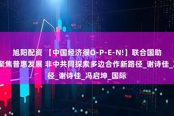 旭阳配资 【中国经济很O-P-E-N!】联合国助理秘书长：聚焦普惠发展 非中共同探索多边合作新路径_谢诗佳_冯启坤_国际