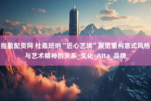 指盈配资网 杜嘉班纳“匠心艺境”展览重构意式风格与艺术精神的关系_文化_Alta_品牌