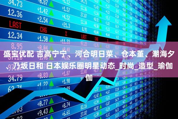 盛宝优配 吉高宁宁、河合明日菜、仓本堇、潮海夕、乃坂日和 日本娱乐圈明星动态_时尚_造型_瑜伽