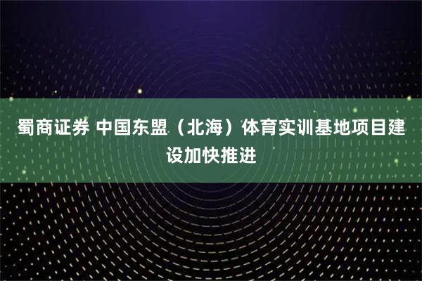 蜀商证券 中国东盟（北海）体育实训基地项目建设加快推进