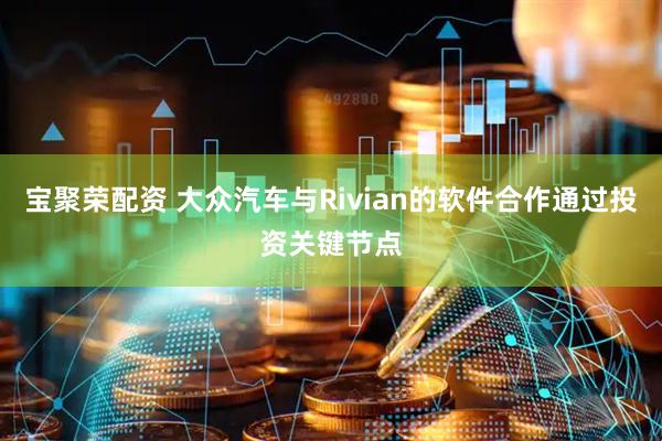 宝聚荣配资 大众汽车与Rivian的软件合作通过投资关键节点