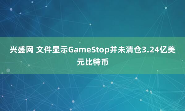兴盛网 文件显示GameStop并未清仓3.24亿美元比特币