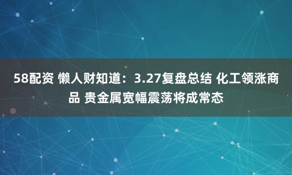 58配资 懒人财知道：3.27复盘总结 化工领涨商品 贵金属宽幅震荡将成常态