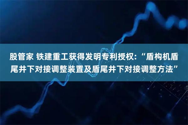 股管家 铁建重工获得发明专利授权: “盾构机盾尾井下对接调整装置及盾尾井下对接调整方法”