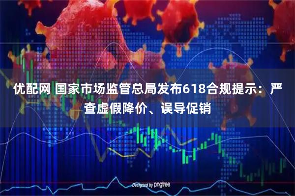 优配网 国家市场监管总局发布618合规提示：严查虚假降价、误导促销