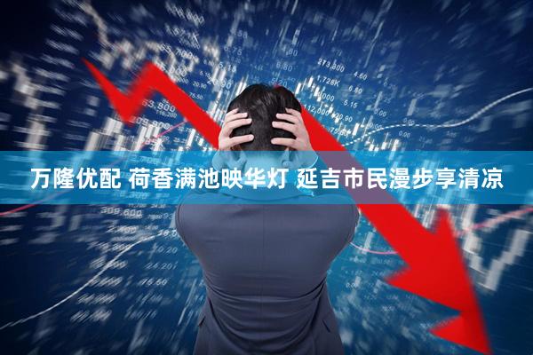 万隆优配 荷香满池映华灯 延吉市民漫步享清凉