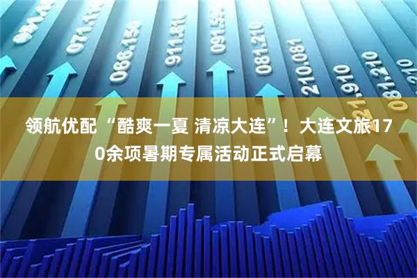 领航优配 “酷爽一夏 清凉大连”！大连文旅170余项暑期专属活动正式启幕