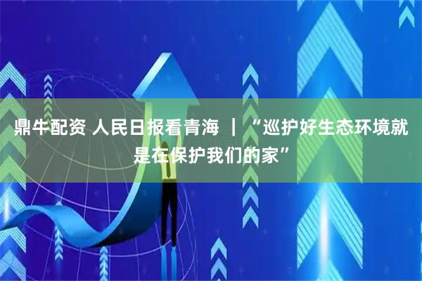 鼎牛配资 人民日报看青海 ｜ “巡护好生态环境就是在保护我们的家”